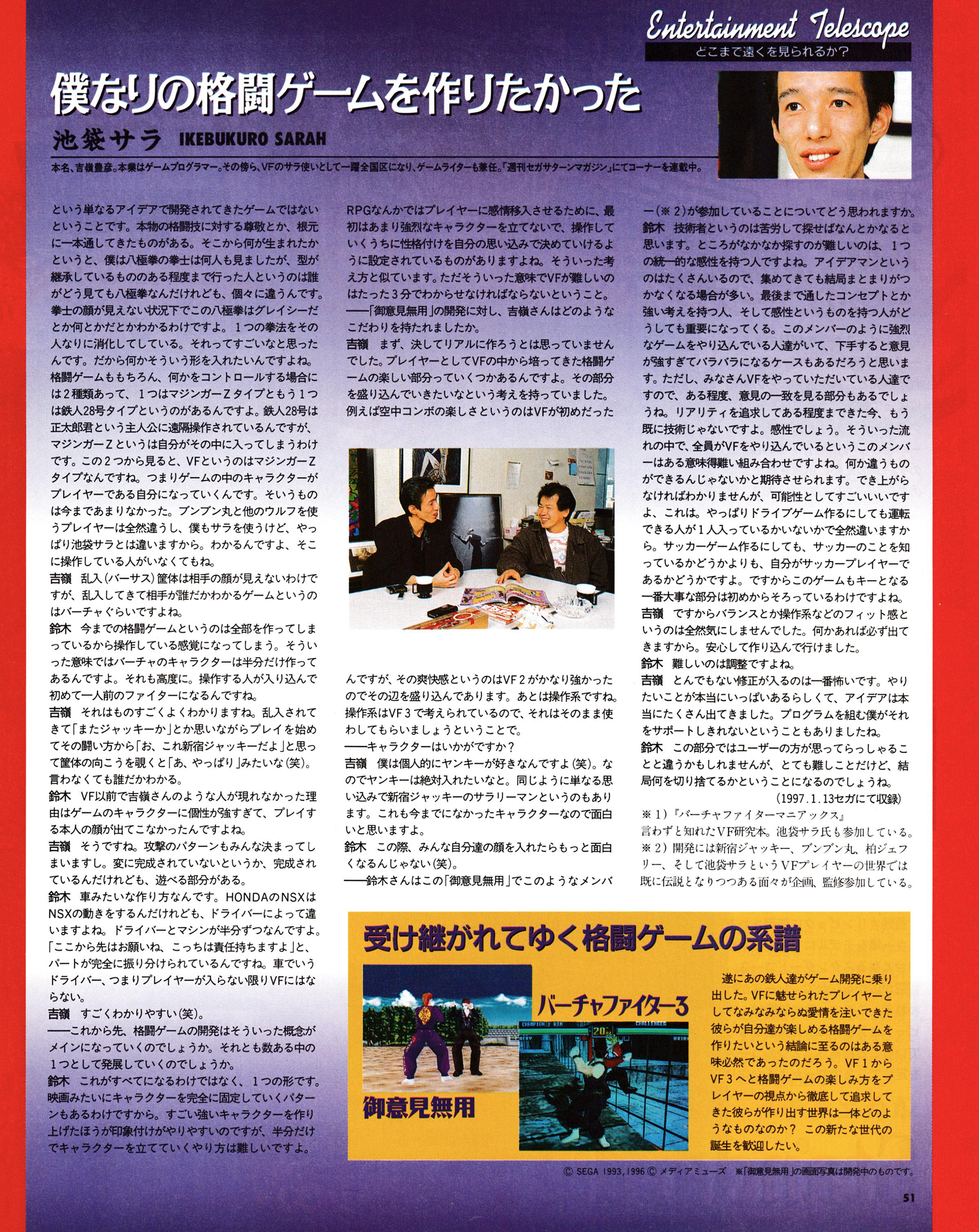 4th in a series of talks between Yu Suzuki and Ikebukuro Sarah (Toyohiko Yoshimine), about Virtua Fighter 3 and Goiken Muyou Anarchy in the Nippon as well as game development in general.
Taken from Sega Magazine - セガマガジン 1997-03 (Japan)